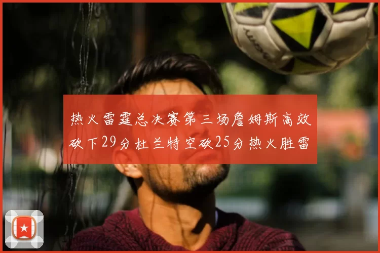 热火雷霆总决赛第三场詹姆斯高效砍下29分杜兰特空砍25分热火胜雷霆