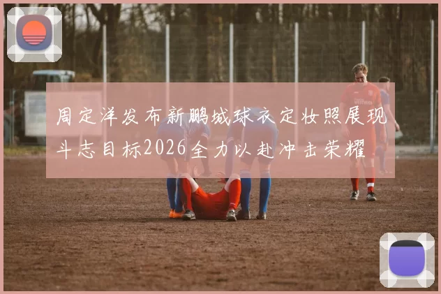 周定洋发布新鹏城球衣定妆照展现斗志目标2026全力以赴冲击荣耀
