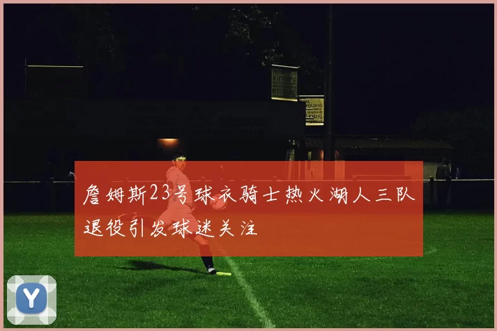 詹姆斯23号球衣骑士热火湖人三队退役引发球迷关注