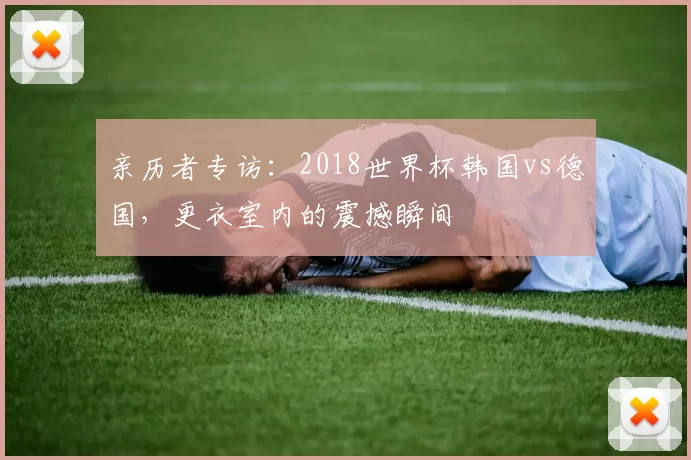 亲历者专访：2018世界杯韩国vs德国，更衣室内的震撼瞬间