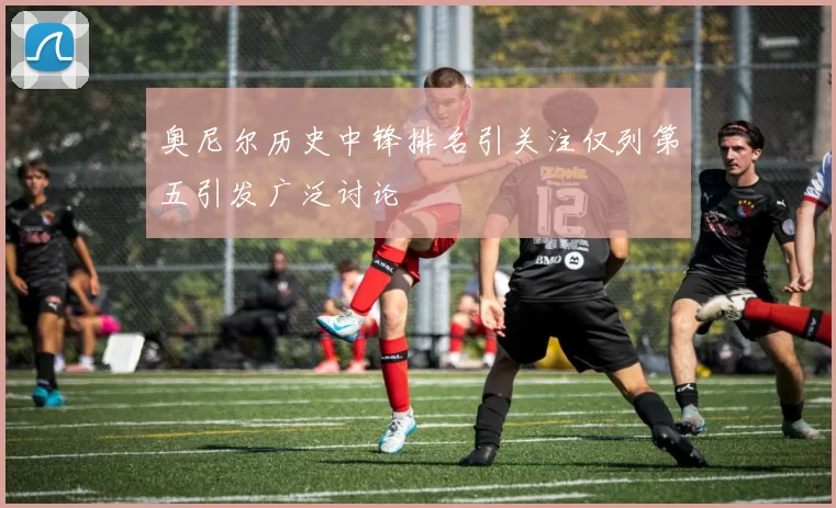 奥尼尔历史中锋排名引关注仅列第五引发广泛讨论