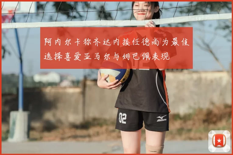 阿内尔卡称齐达内接任德尚为最佳选择喜爱亚马尔与姆巴佩表现