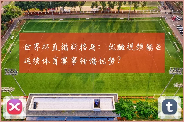 世界杯直播新格局：优酷视频能否延续体育赛事转播优势？
