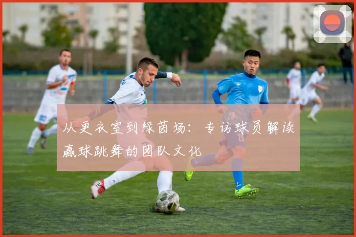 从更衣室到绿茵场：专访球员解读赢球跳舞的团队文化
