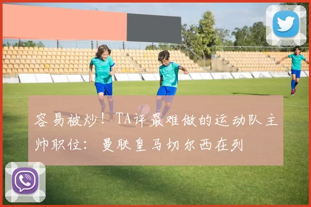 容易被炒！TA评最难做的运动队主帅职位：曼联皇马切尔西在列