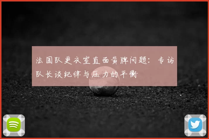 法国队更衣室直面黄牌问题：专访队长谈纪律与压力的平衡