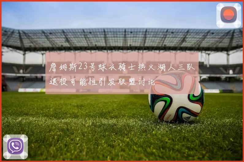 詹姆斯23号球衣骑士热火湖人三队退役可能性引发联盟讨论