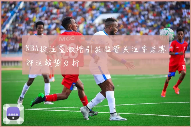 NBA投注量激增引发监管关注季后赛押注趋势分析