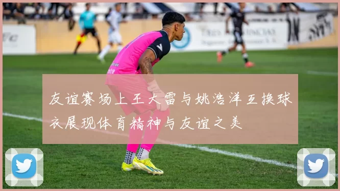 友谊赛场上王大雷与姚浩洋互换球衣展现体育精神与友谊之美