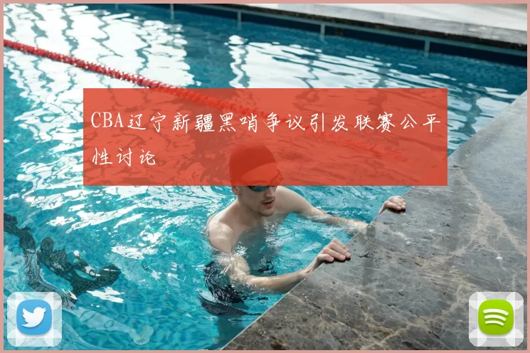 CBA辽宁新疆黑哨争议引发联赛公平性讨论