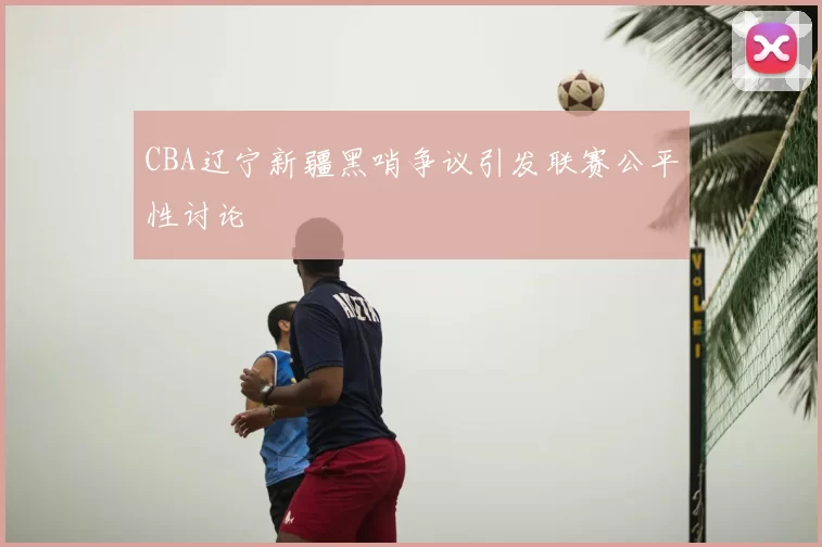 CBA辽宁新疆黑哨争议引发联赛公平性讨论
