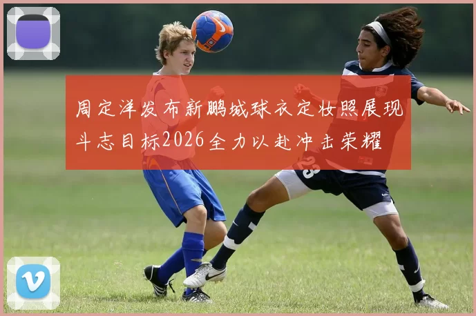 周定洋发布新鹏城球衣定妆照展现斗志目标2026全力以赴冲击荣耀