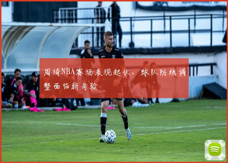 周琦NBA赛场表现起伏，球队防线调整面临新考验