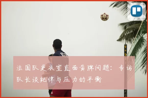 法国队更衣室直面黄牌问题：专访队长谈纪律与压力的平衡