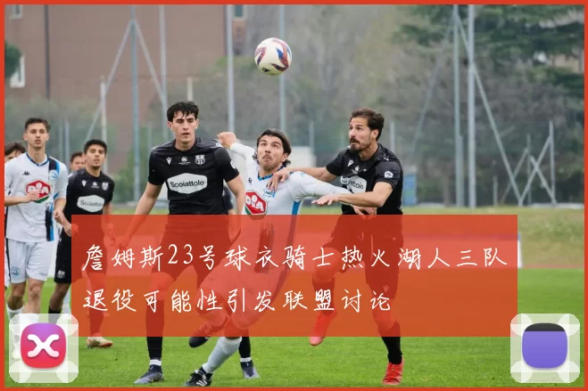 詹姆斯23号球衣骑士热火湖人三队退役可能性引发联盟讨论