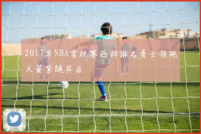 2017年NBA常规赛西部排名勇士领跑火箭紧随其后