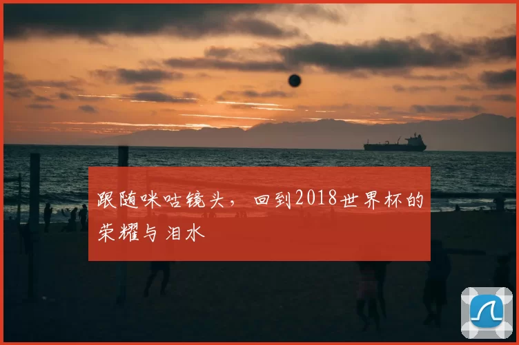 跟随咪咕镜头，回到2018世界杯的荣耀与泪水