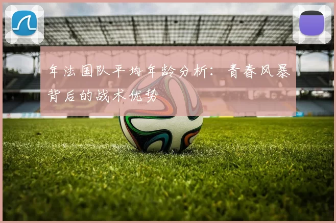 年法国队平均年龄分析：青春风暴背后的战术优势