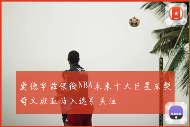 爱德华兹领衔NBA未来十大巨星东契奇文班亚马入选引关注