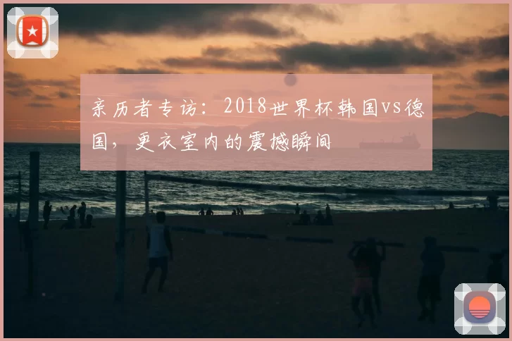 亲历者专访：2018世界杯韩国vs德国，更衣室内的震撼瞬间