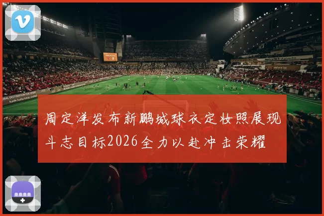 周定洋发布新鹏城球衣定妆照展现斗志目标2026全力以赴冲击荣耀
